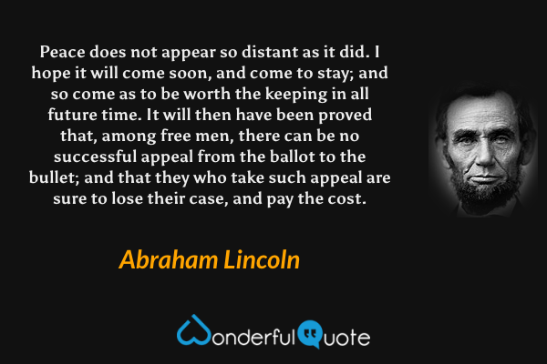 Peace does not appear so distant as it did. I hope it will come soon, and come to stay; and so come as to be worth the keeping in all future time. It will then have been proved that, among free men, there can be no successful appeal from the ballot to the bullet; and that they who take such appeal are sure to lose their case, and pay the cost. - Abraham Lincoln quote.