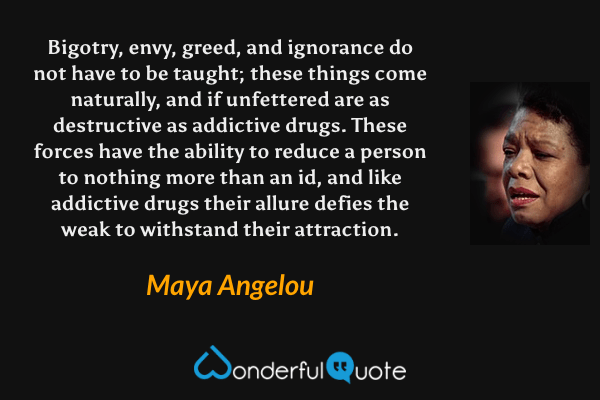 Bigotry, envy, greed, and ignorance do not have to be taught; these things come naturally, and if unfettered are as destructive as addictive drugs. These forces have the ability to reduce a person to nothing more than an id, and like addictive drugs their allure defies the weak to withstand their attraction. - Maya Angelou quote.