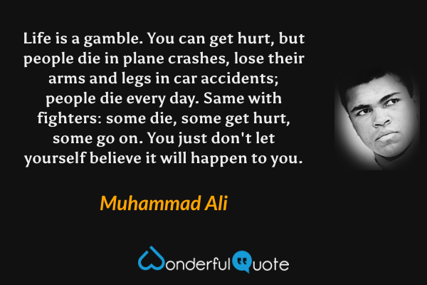 Life is a gamble. You can get hurt, but people die in plane crashes, lose their arms and legs in car accidents; people die every day. Same with fighters: some die, some get hurt, some go on. You just don't let yourself believe it will happen to you. - Muhammad Ali quote.
