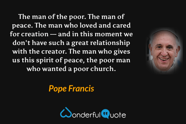 The man of the poor. The man of peace. The man who loved and cared for creation — and in this moment we don't have such a great relationship with the creator. The man who gives us this spirit of peace, the poor man who wanted a poor church. - Pope Francis quote.
