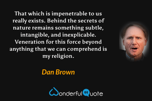 That which is impenetrable to us really exists. Behind the secrets of nature remains something subtle, intangible, and inexplicable. Veneration for this force beyond anything that we can comprehend is my religion. - Dan Brown quote.