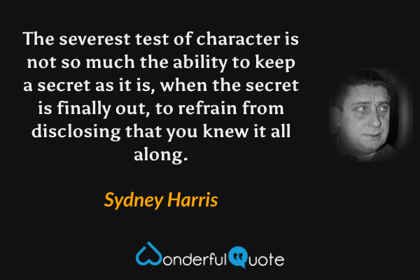 The severest test of character is not so much the ability to keep a secret as it is, when the secret is finally out, to refrain from disclosing that you knew it all along. - Sydney Harris quote.