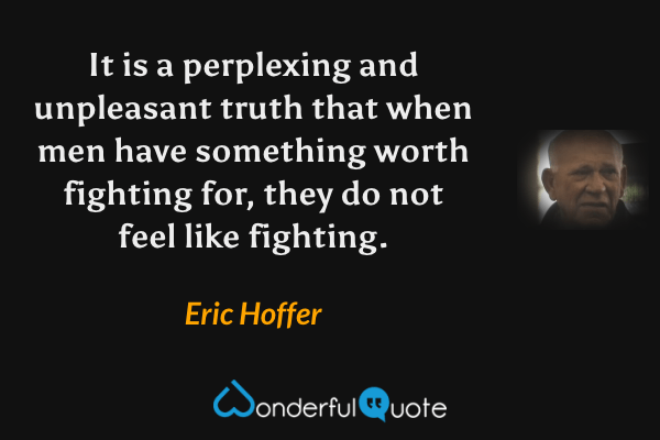 It is a perplexing and unpleasant truth that when men have something worth fighting for, they do not feel like fighting. - Eric Hoffer quote.