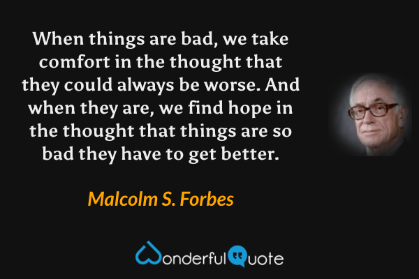 When things are bad, we take comfort in the thought that they could always be worse. And when they are, we find hope in the thought that things are so bad they have to get better. - Malcolm S. Forbes quote.
