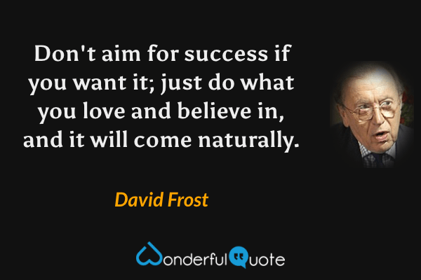 Don't aim for success if you want it; just do what you love and believe in, and it will come naturally. - David Frost quote.