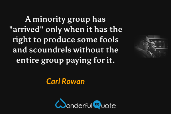 A minority group has "arrived" only when it has the right to produce some fools and scoundrels without the entire group paying for it. - Carl Rowan quote.