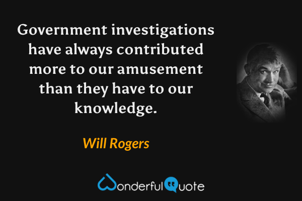 Government investigations have always contributed more to our amusement than they have to our knowledge. - Will Rogers quote.