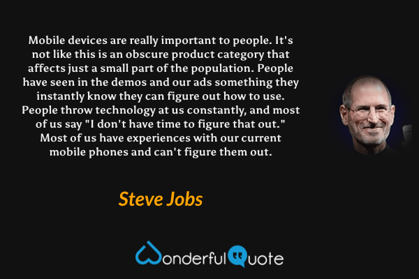 Mobile devices are really important to people. It's not like this is an obscure product category that affects just a small part of the population. People have seen in the demos and our ads something they instantly know they can figure out how to use. People throw technology at us constantly, and most of us say "I don't have time to figure that out." Most of us have experiences with our current mobile phones and can't figure them out. - Steve Jobs quote.