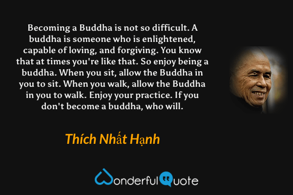 Becoming a Buddha is not so difficult. A buddha is someone who is enlightened, capable of loving, and forgiving. You know that at times you're like that. So enjoy being a buddha. When you sit, allow the Buddha in you to sit. When you walk, allow the Buddha in you to walk. Enjoy your practice. If you don't become a buddha, who will. - Thích Nhất Hạnh quote.