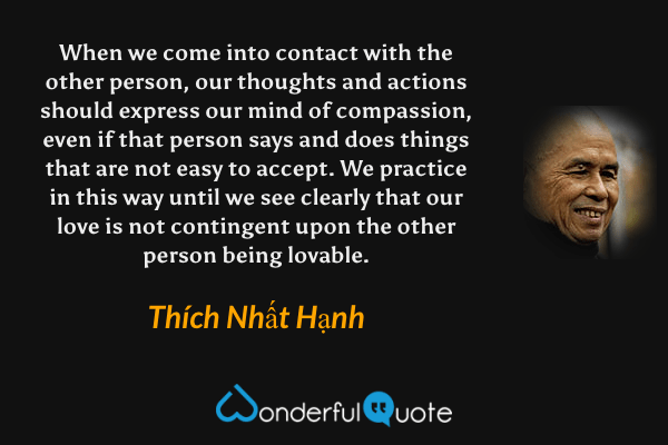 When we come into contact with the other person, our thoughts and actions should express our mind of compassion, even if that person says and does things that are not easy to accept. We practice in this way until we see clearly that our love is not contingent upon the other person being lovable. - Thích Nhất Hạnh quote.