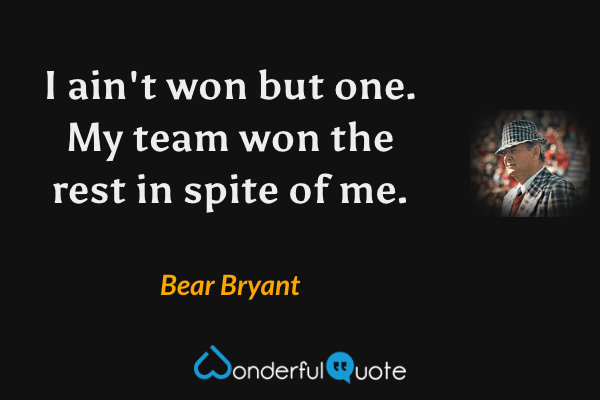 I ain't won but one. My team won the rest in spite of me. - Bear Bryant quote.