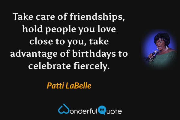 Take care of friendships, hold people you love close to you, take advantage of birthdays to celebrate fiercely. - Patti LaBelle quote.