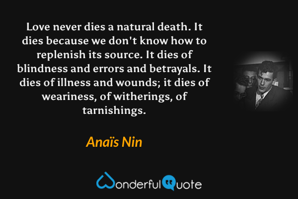 Love never dies a natural death. It dies because we don't know how to replenish its source. It dies of blindness and errors and betrayals. It dies of illness and wounds; it dies of weariness, of witherings, of tarnishings. - Anaïs Nin quote.