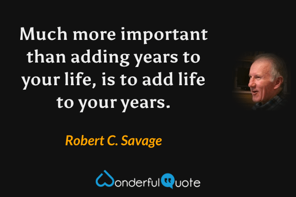 Much more important than adding years to your life, is to add life to your years. - Robert C. Savage quote.
