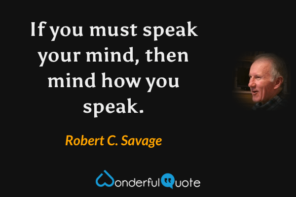 If you must speak your mind, then mind how you speak. - Robert C. Savage quote.