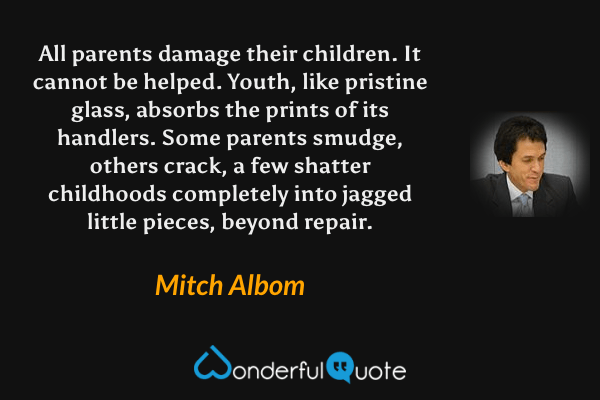 All parents damage their children. It cannot be helped. Youth, like pristine glass, absorbs the prints of its handlers. Some parents smudge, others crack, a few shatter childhoods completely into jagged little pieces, beyond repair. - Mitch Albom quote.
