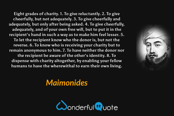 Eight grades of charity.
1. To give reluctantly.
2. To give cheerfully, but not adequately.
3. To give cheerfully and adequately, but only after being asked.
4. To give cheerfully, adequately, and of your own free will, but to put it in the recipient's hand in such a way as to make him feel lesser.
5. To let the recipient know who the donor is, but not the reverse.
6. To know who is receiving your charity but to remain anonymous to him.
7. To have neither the donor nor the recipient be aware of the other's identity.
8. To dispense with charity altogether, by enabling your fellow humans to have the wherewithal to earn their own living. - Maimonides quote.