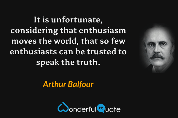 It is unfortunate, considering that enthusiasm moves the world, that so few enthusiasts can be trusted to speak the truth. - Arthur Balfour quote.