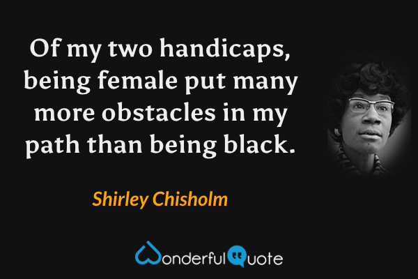 Of my two handicaps, being female put many more obstacles in my path than being black. - Shirley Chisholm quote.