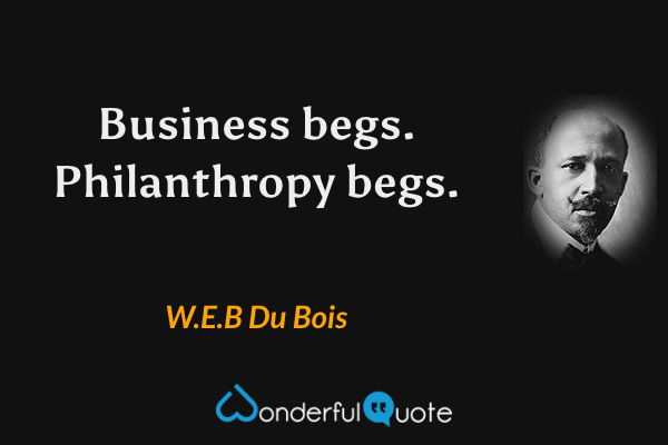 Business begs. Philanthropy begs. - W.E.B Du Bois quote.