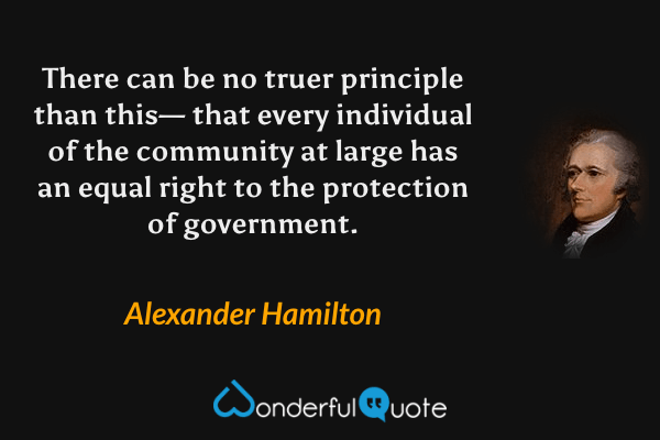 There can be no truer principle than this— that every individual of the community at large has an equal right to the protection of government. - Alexander Hamilton quote.