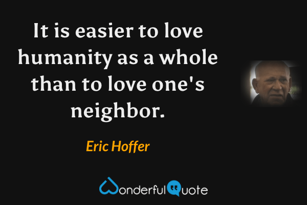 It is easier to love humanity as a whole than to love one's neighbor. - Eric Hoffer quote.