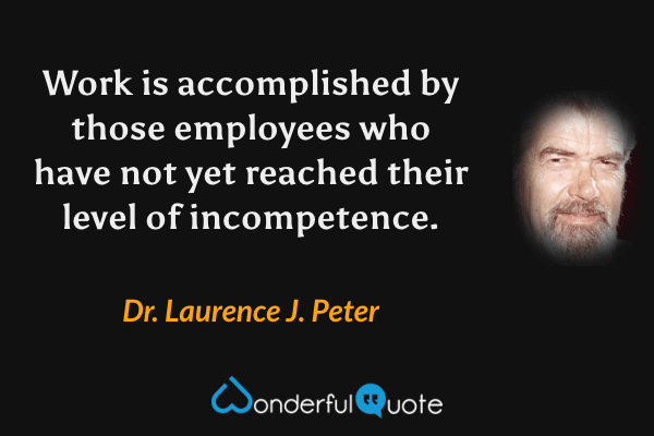 Work is accomplished by those employees who have not yet reached their level of incompetence. - Dr. Laurence J. Peter quote.