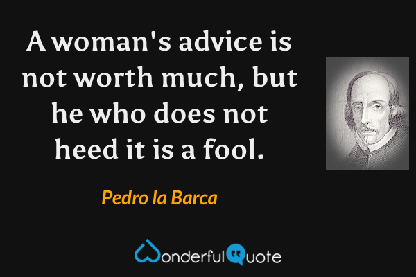 A woman's advice is not worth much, but he who does not heed it is a fool. - Pedro la Barca quote.