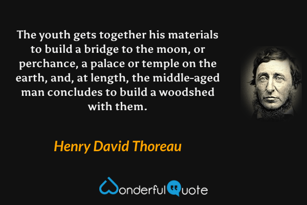 The youth gets together his materials to build a bridge to the moon, or perchance, a palace or temple on the earth, and, at length, the middle-aged man concludes to build a woodshed with them. - Henry David Thoreau quote.