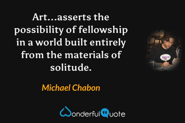 Art...asserts the possibility of fellowship in a world built entirely from the materials of solitude. - Michael Chabon quote.
