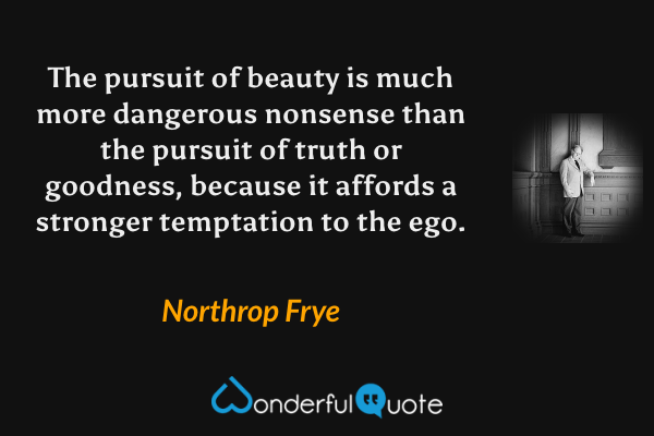 The pursuit of beauty is much more dangerous nonsense than the pursuit of truth or goodness, because it affords a stronger temptation to the ego. - Northrop Frye quote.
