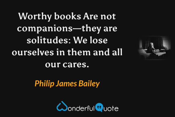 Worthy books
Are not companions—they are solitudes:
We lose ourselves in them and all our cares. - Philip James Bailey quote.