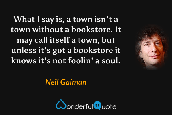What I say is, a town isn't a town without a bookstore. It may call itself a town, but unless it's got a bookstore it knows it's not foolin' a soul. - Neil Gaiman quote.