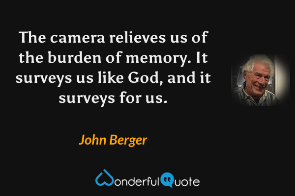 The camera relieves us of the burden of memory.  It surveys us like God, and it surveys for us. - John Berger quote.