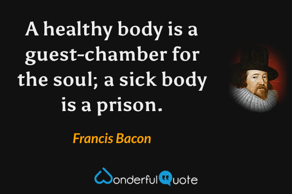 A healthy body is a guest-chamber for the soul; a sick body is a prison. - Francis Bacon quote.