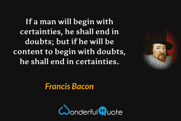 If a man will begin with certainties, he shall end in doubts; but if he will be content to begin with doubts, he shall end in certainties. - Francis Bacon quote.