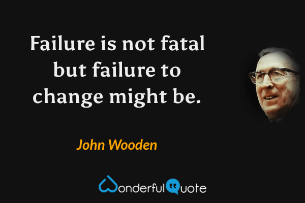 Failure is not fatal but failure to change might be. - John Wooden quote.