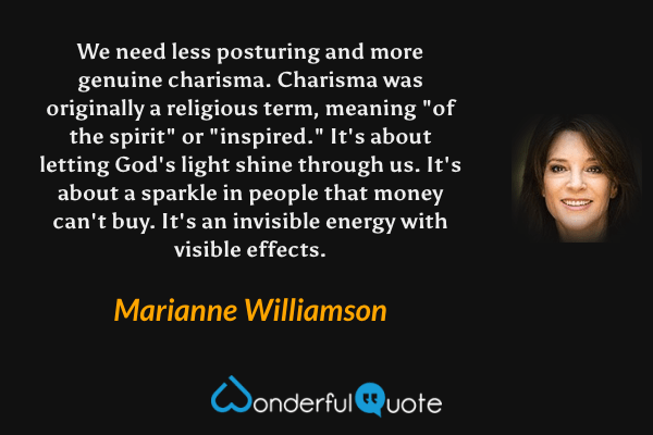 We need less posturing and more genuine charisma. Charisma was originally a religious term, meaning "of the spirit" or "inspired." It's about letting God's light shine through us. It's about a sparkle in people that money can't buy. It's an invisible energy with visible effects. - Marianne Williamson quote.