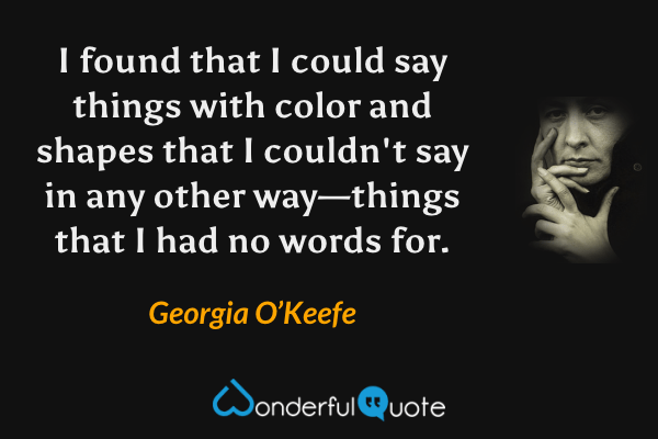 I found that I could say things with color and shapes that I couldn't say in any other way—things that I had no words for. - Georgia O’Keefe quote.