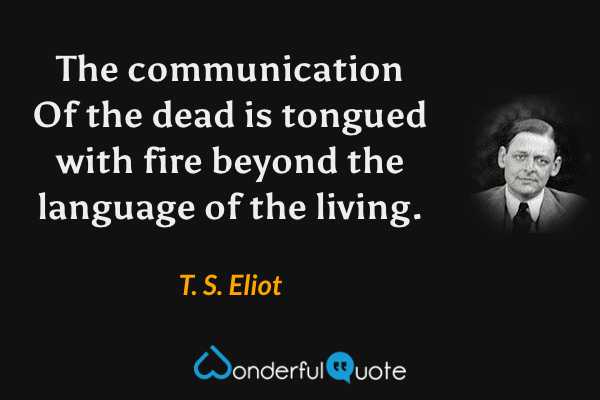 The communication
Of the dead is tongued with fire beyond the language of the living. - T. S. Eliot quote.