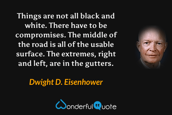 Things are not all black and white. There have to be compromises. The middle of the road is all of the usable surface. The extremes, right and left, are in the gutters. - Dwight D. Eisenhower quote.