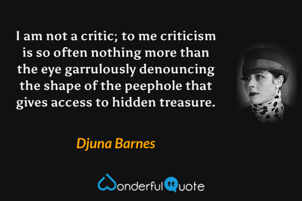 I am not a critic; to me criticism is so often nothing more than the eye garrulously denouncing the shape of the peephole that gives access to hidden treasure. - Djuna Barnes quote.