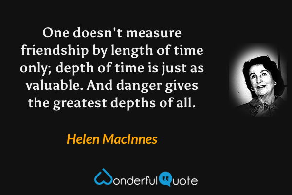 One doesn't measure friendship by length of time only; depth of time is just as valuable. And danger gives the greatest depths of all. - Helen MacInnes quote.