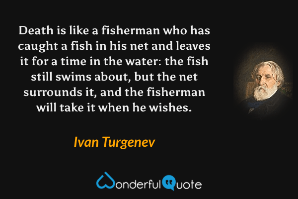 Death is like a fisherman who has caught a fish in his net and leaves it for a time in the water: the fish still swims about, but the net surrounds it, and the fisherman will take it when he wishes. - Ivan Turgenev quote.