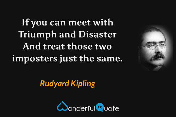 If you can meet with Triumph and Disaster
And treat those two imposters just the same. - Rudyard Kipling quote.