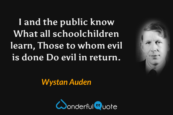 I and the public know
What all schoolchildren learn,
Those to whom evil is done
Do evil in return. - Wystan Auden quote.