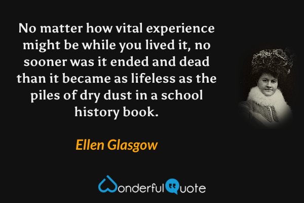 No matter how vital experience might be while you lived it, no sooner was it ended and dead than it became as lifeless as the piles of dry dust in a school history book. - Ellen Glasgow quote.