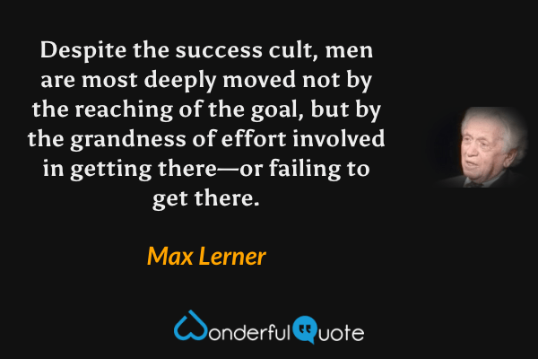 Despite the success cult, men are most deeply moved not by the reaching of the goal, but by the grandness of effort involved in getting there—or failing to get there. - Max Lerner quote.