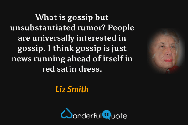 What is gossip but unsubstantiated rumor? People are universally interested in gossip. I think gossip is just news running ahead of itself in red satin dress. - Liz Smith quote.