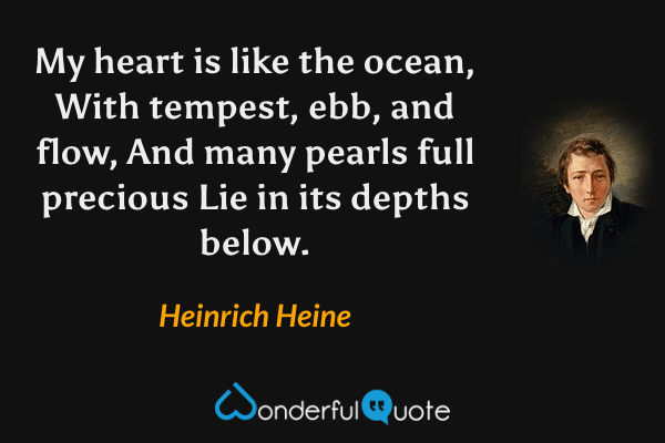 My heart is like the ocean,
With tempest, ebb, and flow,
And many pearls full precious
Lie in its depths below. - Heinrich Heine quote.